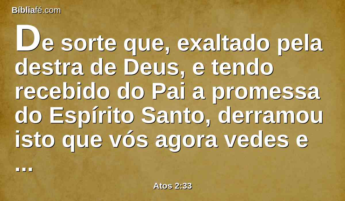 De sorte que, exaltado pela destra de Deus, e tendo recebido do Pai a promessa do Espírito Santo, derramou isto que vós agora vedes e ouvis.
