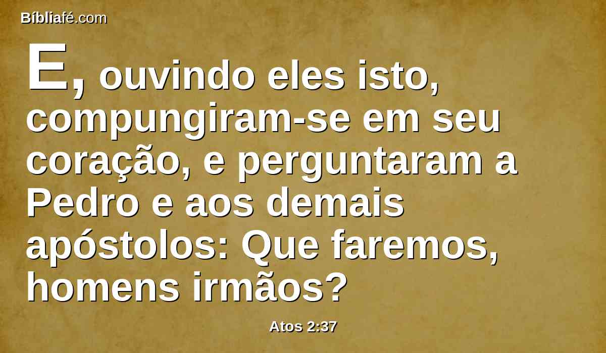 E, ouvindo eles isto, compungiram-se em seu coração, e perguntaram a Pedro e aos demais apóstolos: Que faremos, homens irmãos?