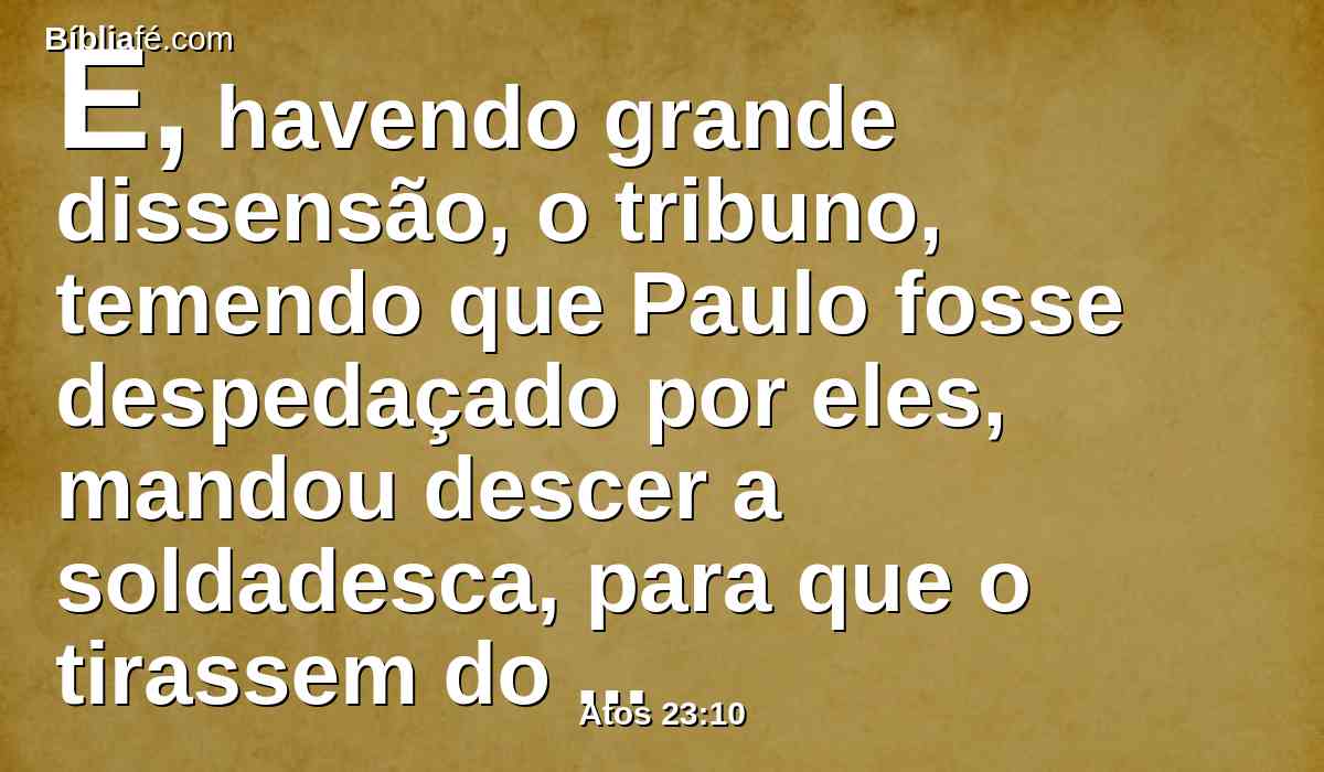 E, havendo grande dissensão, o tribuno, temendo que Paulo fosse despedaçado por eles, mandou descer a soldadesca, para que o tirassem do meio deles, e o levassem para a fortaleza.