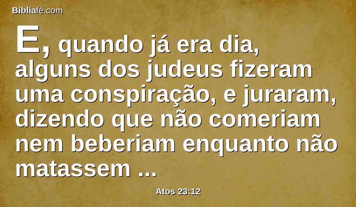 E, quando já era dia, alguns dos judeus fizeram uma conspiração, e juraram, dizendo que não comeriam nem beberiam enquanto não matassem a Paulo.