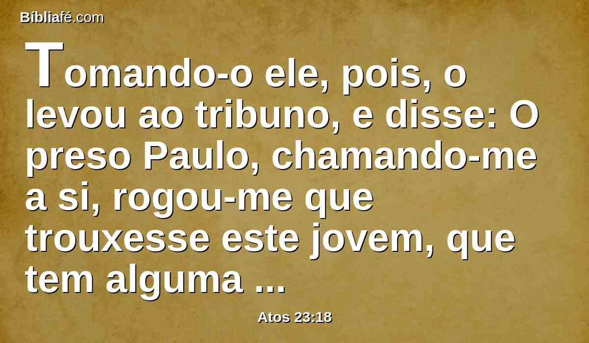 Tomando-o ele, pois, o levou ao tribuno, e disse: O preso Paulo, chamando-me a si, rogou-me que trouxesse este jovem, que tem alguma coisa para dizer-te.