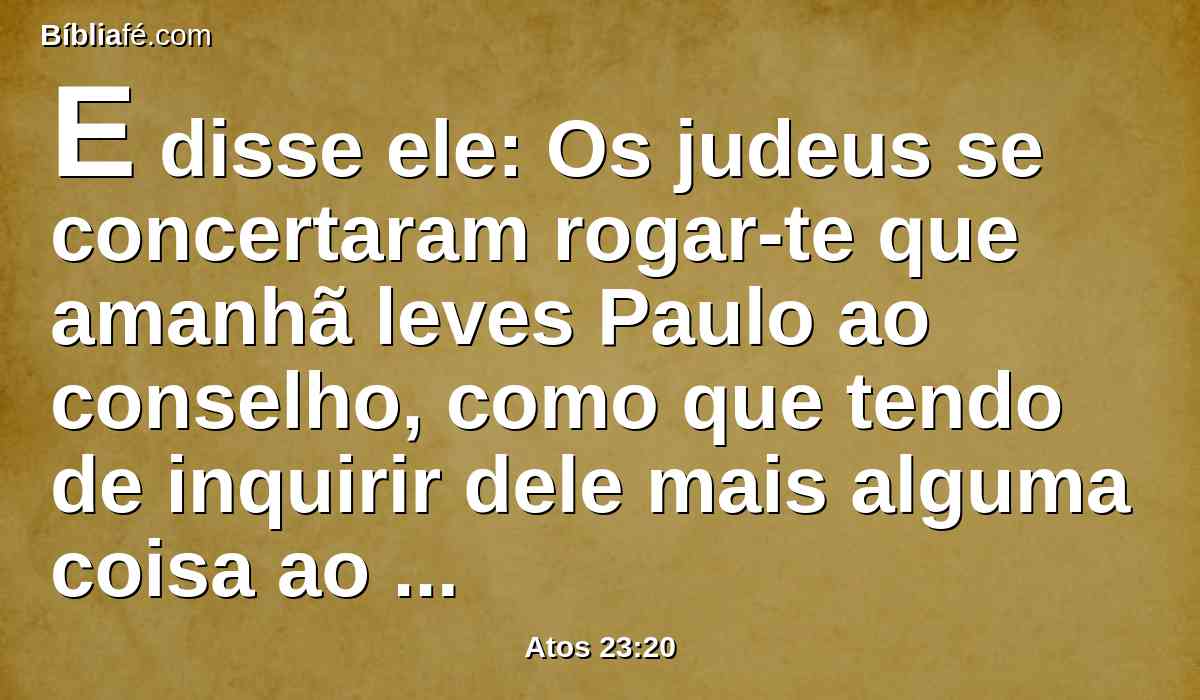 E disse ele: Os judeus se concertaram rogar-te que amanhã leves Paulo ao conselho, como que tendo de inquirir dele mais alguma coisa ao certo.