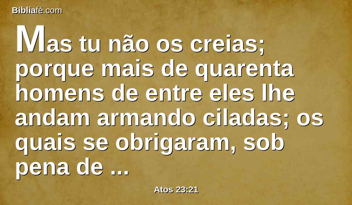 Mas tu não os creias; porque mais de quarenta homens de entre eles lhe andam armando ciladas; os quais se obrigaram, sob pena de maldição, a não comer nem beber até que o tenham morto; e já estão apercebidos, esperando de ti promessa.