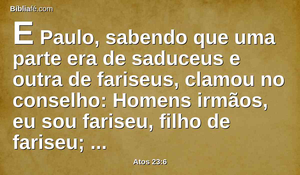 E Paulo, sabendo que uma parte era de saduceus e outra de fariseus, clamou no conselho: Homens irmãos, eu sou fariseu, filho de fariseu; no tocante à esperança e ressurreição dos mortos sou julgado.