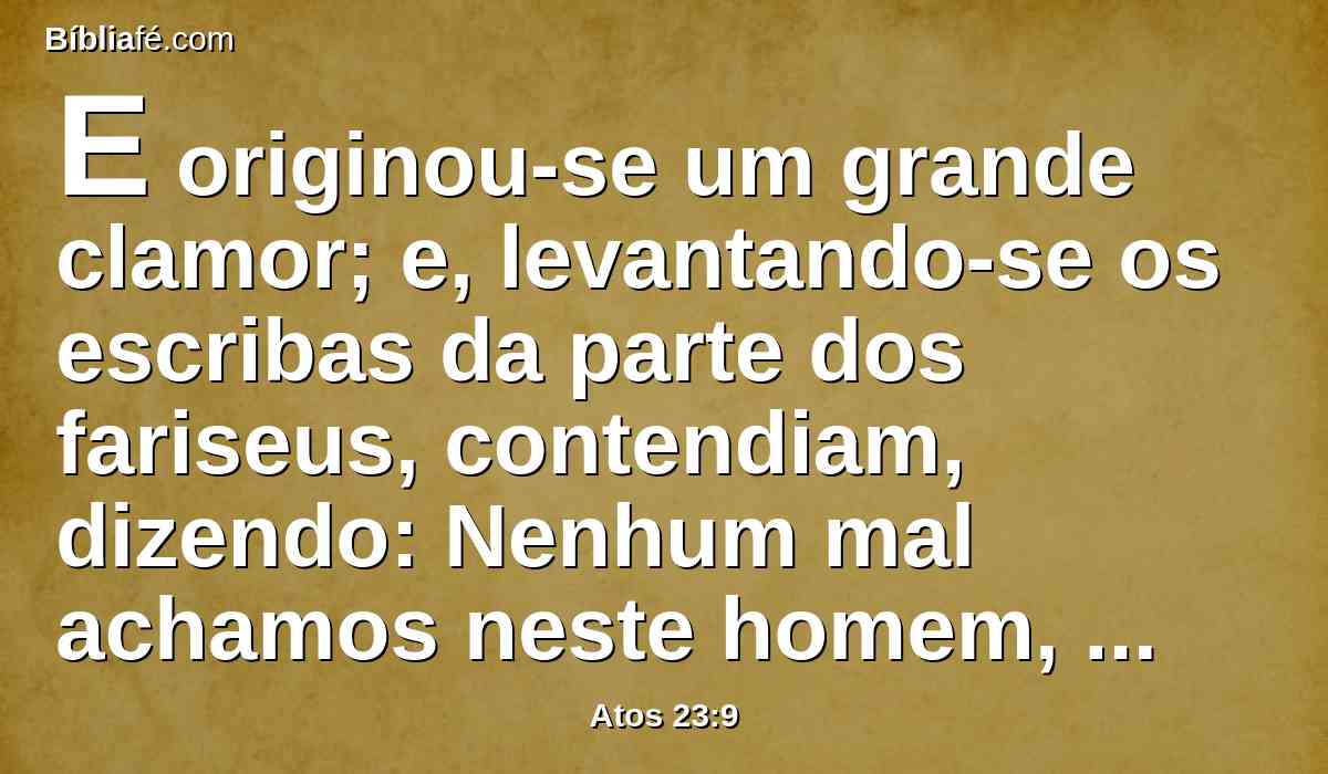 E originou-se um grande clamor; e, levantando-se os escribas da parte dos fariseus, contendiam, dizendo: Nenhum mal achamos neste homem, e, se algum espírito ou anjo lhe falou, não lutemos contra Deus.