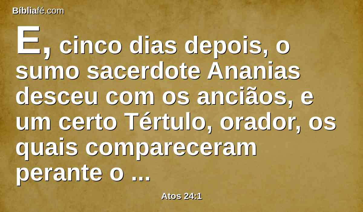 E, cinco dias depois, o sumo sacerdote Ananias desceu com os anciãos, e um certo Tértulo, orador, os quais compareceram perante o presidente contra Paulo.