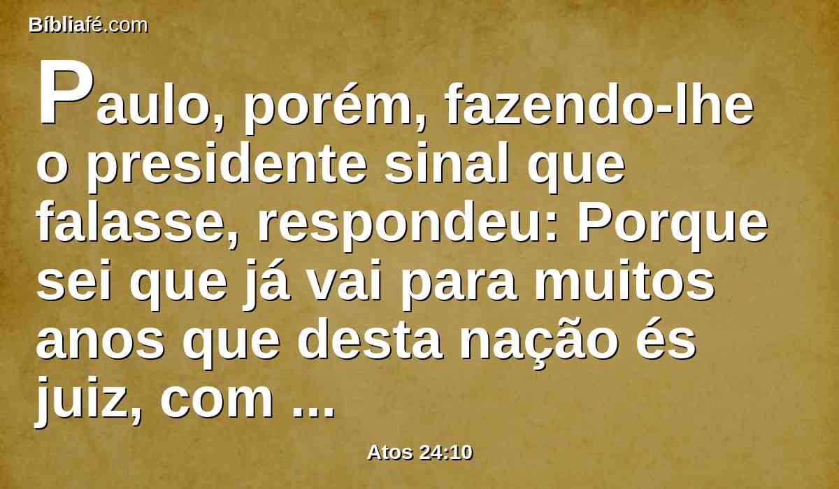 Paulo, porém, fazendo-lhe o presidente sinal que falasse, respondeu: Porque sei que já vai para muitos anos que desta nação és juiz, com tanto melhor ânimo respondo por mim.