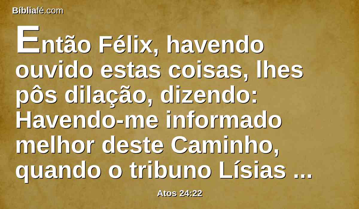 Então Félix, havendo ouvido estas coisas, lhes pôs dilação, dizendo: Havendo-me informado melhor deste Caminho, quando o tribuno Lísias tiver descido, então tomarei inteiro conhecimento dos vossos negócios.