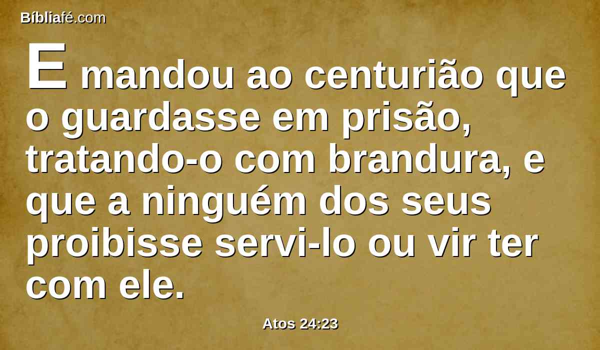 E mandou ao centurião que o guardasse em prisão, tratando-o com brandura, e que a ninguém dos seus proibisse servi-lo ou vir ter com ele.