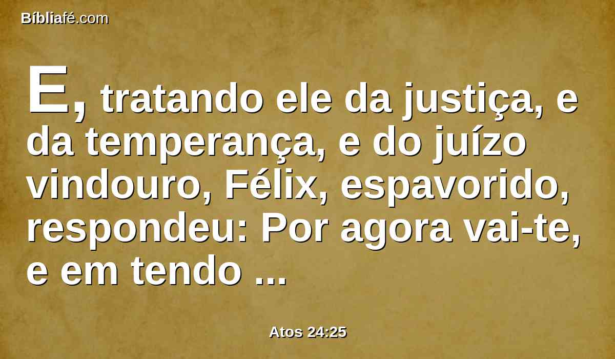 E, tratando ele da justiça, e da temperança, e do juízo vindouro, Félix, espavorido, respondeu: Por agora vai-te, e em tendo oportunidade te chamarei.