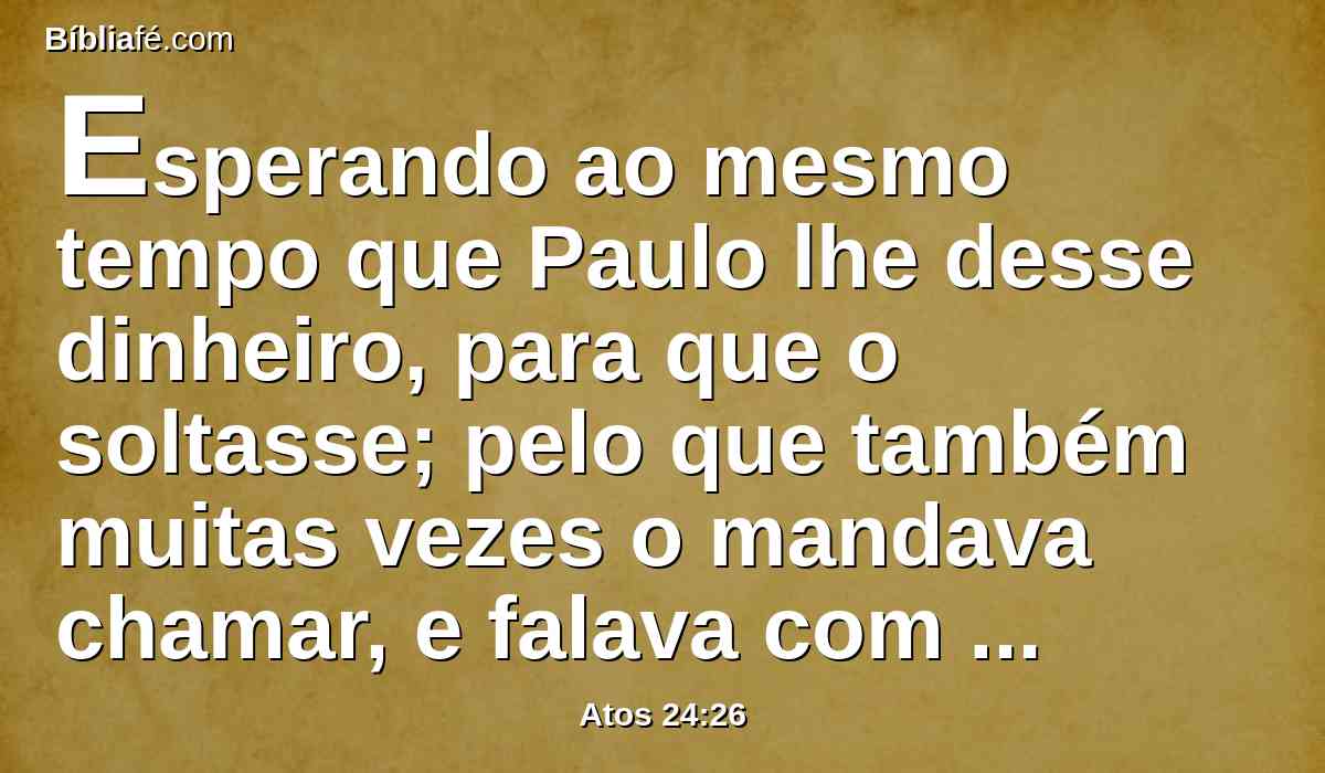 Esperando ao mesmo tempo que Paulo lhe desse dinheiro, para que o soltasse; pelo que também muitas vezes o mandava chamar, e falava com ele.