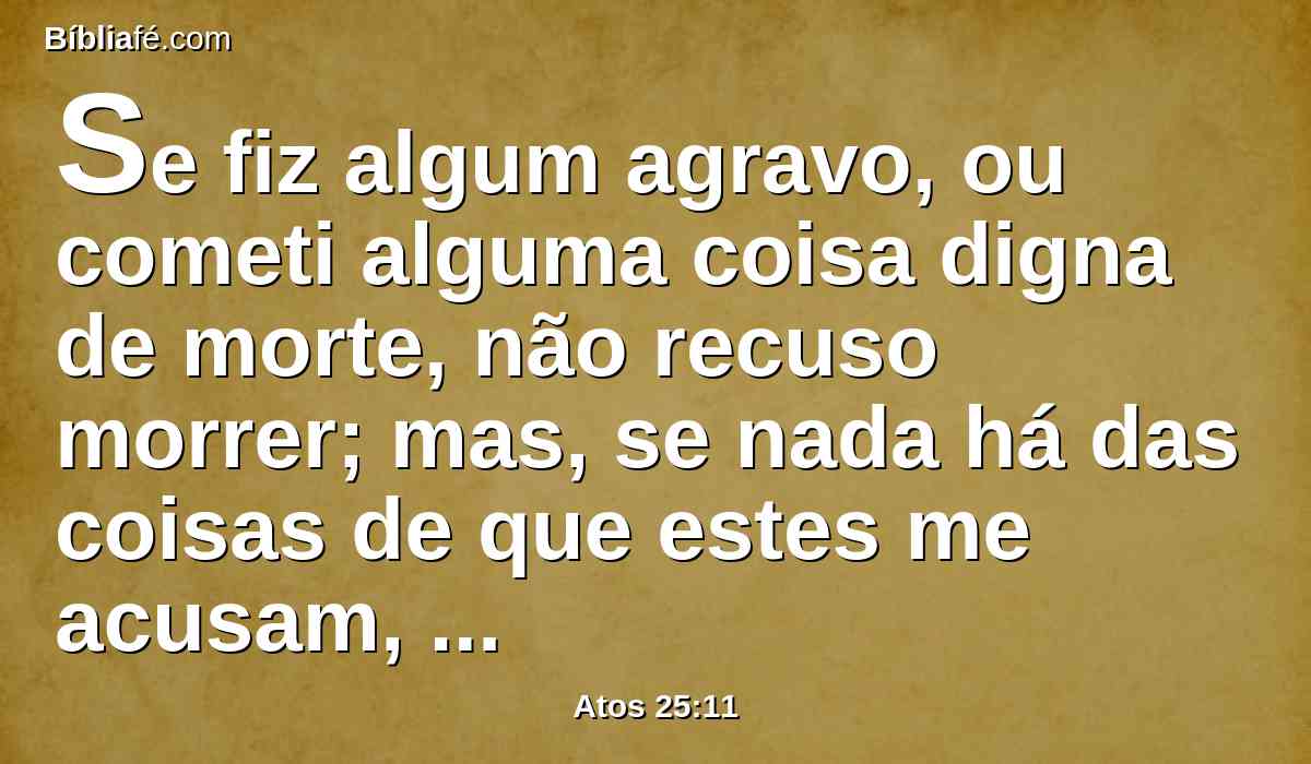 Se fiz algum agravo, ou cometi alguma coisa digna de morte, não recuso morrer; mas, se nada há das coisas de que estes me acusam, ninguém me pode entregar a eles; apelo para César.