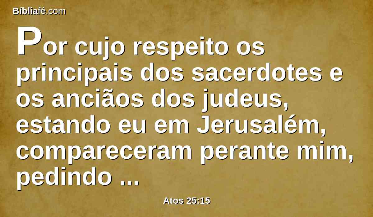 Por cujo respeito os principais dos sacerdotes e os anciãos dos judeus, estando eu em Jerusalém, compareceram perante mim, pedindo sentença contra ele.