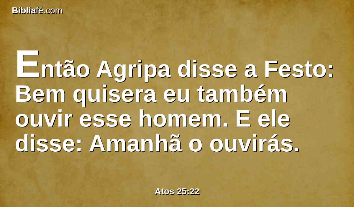 Então Agripa disse a Festo: Bem quisera eu também ouvir esse homem. E ele disse: Amanhã o ouvirás.