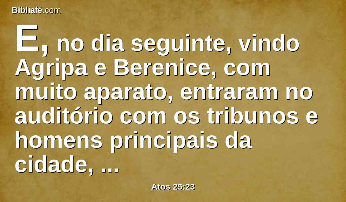 E, no dia seguinte, vindo Agripa e Berenice, com muito aparato, entraram no auditório com os tribunos e homens principais da cidade, sendo trazido Paulo por mandado de Festo.