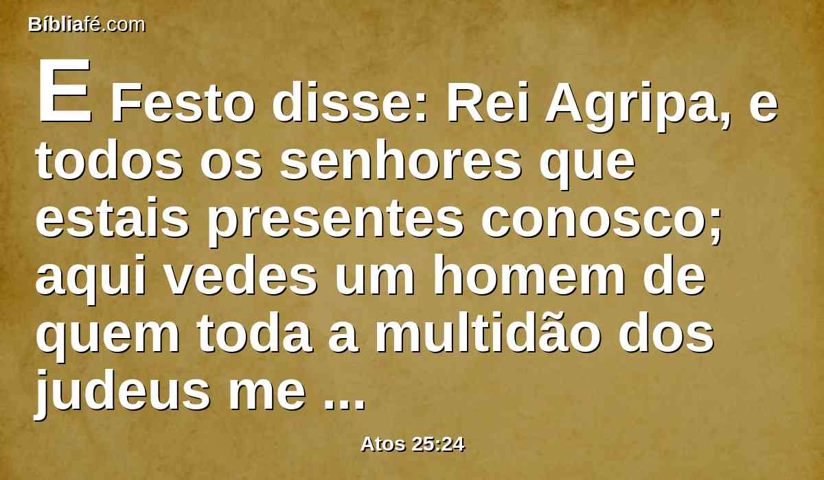 E Festo disse: Rei Agripa, e todos os senhores que estais presentes conosco; aqui vedes um homem de quem toda a multidão dos judeus me tem falado, tanto em Jerusalém como aqui, clamando que não convém que viva mais.