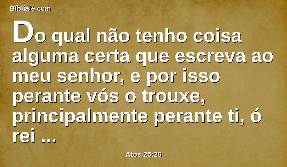 Do qual não tenho coisa alguma certa que escreva ao meu senhor, e por isso perante vós o trouxe, principalmente perante ti, ó rei Agripa, para que, depois de interrogado, tenha alguma coisa que escrever.