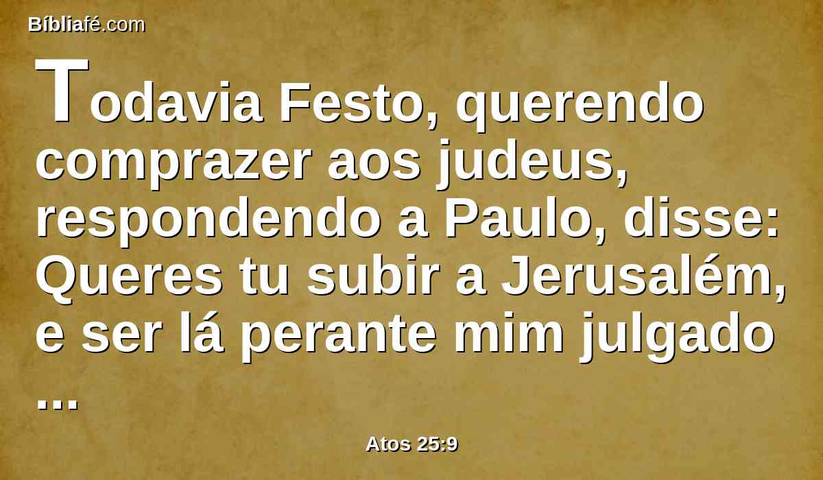 Todavia Festo, querendo comprazer aos judeus, respondendo a Paulo, disse: Queres tu subir a Jerusalém, e ser lá perante mim julgado acerca destas coisas?