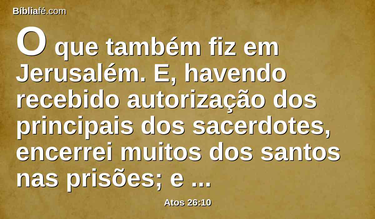 O que também fiz em Jerusalém. E, havendo recebido autorização dos principais dos sacerdotes, encerrei muitos dos santos nas prisões; e quando os matavam eu dava o meu voto contra eles.