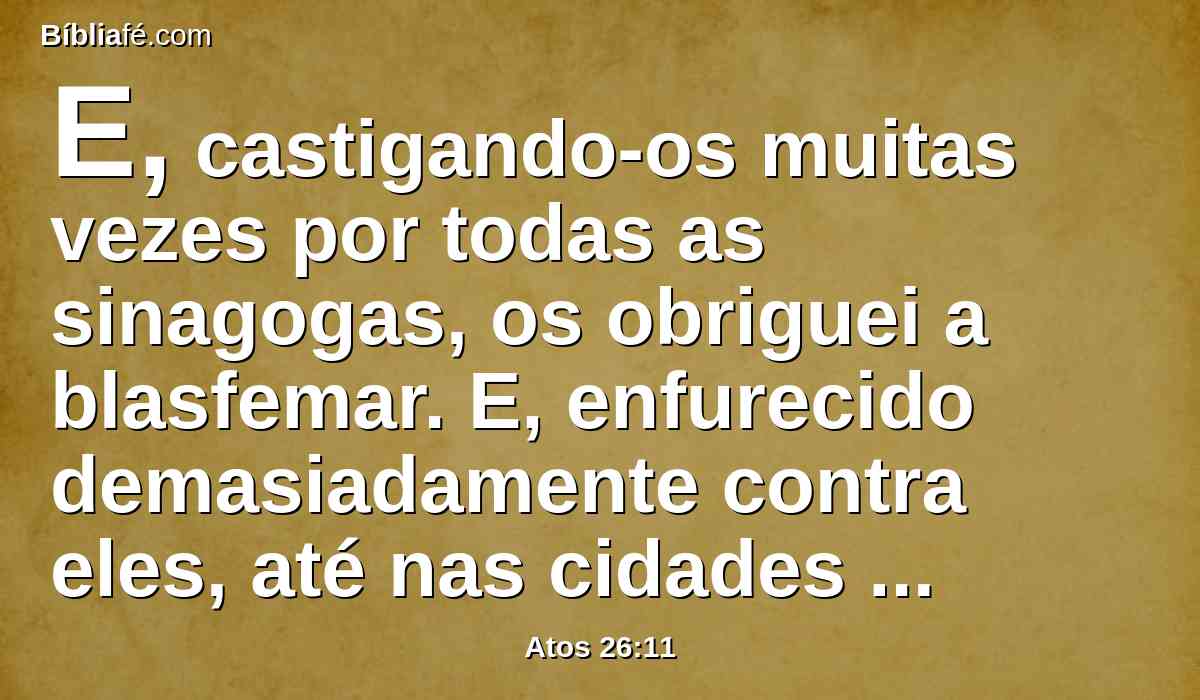 E, castigando-os muitas vezes por todas as sinagogas, os obriguei a blasfemar. E, enfurecido demasiadamente contra eles, até nas cidades estranhas os persegui.