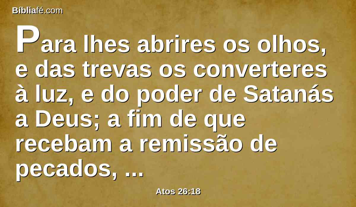 Para lhes abrires os olhos, e das trevas os converteres à luz, e do poder de Satanás a Deus; a fim de que recebam a remissão de pecados, e herança entre os que são santificados pela fé em mim.