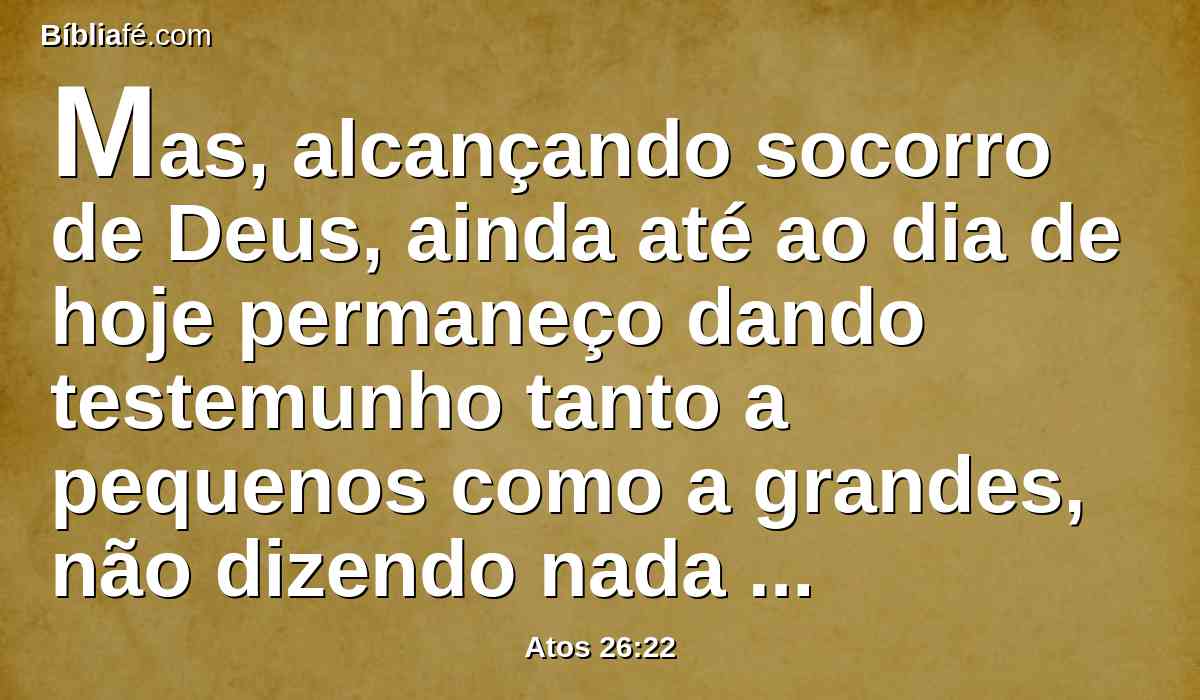 Mas, alcançando socorro de Deus, ainda até ao dia de hoje permaneço dando testemunho tanto a pequenos como a grandes, não dizendo nada mais do que o que os profetas e Moisés disseram que devia acontecer,