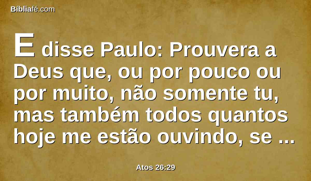 E disse Paulo: Prouvera a Deus que, ou por pouco ou por muito, não somente tu, mas também todos quantos hoje me estão ouvindo, se tornassem tais qual eu sou, exceto estas cadeias.