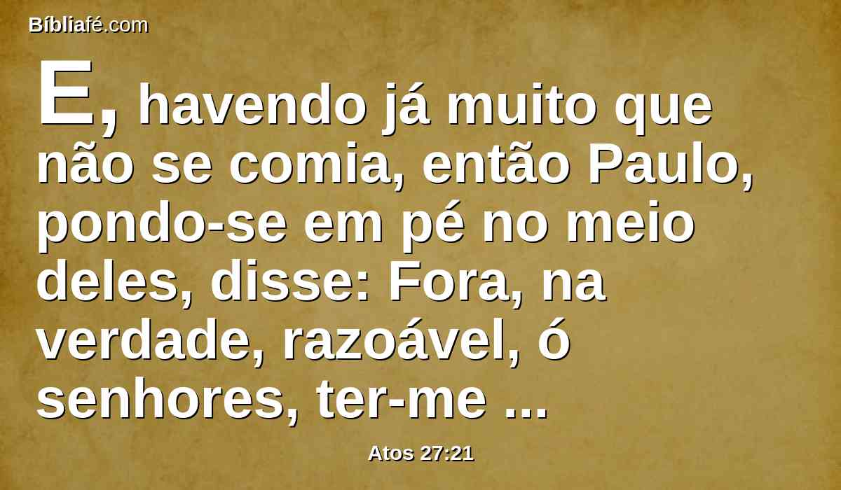 E, havendo já muito que não se comia, então Paulo, pondo-se em pé no meio deles, disse: Fora, na verdade, razoável, ó senhores, ter-me ouvido a mim e não partir de Creta, e assim evitariam este incômodo e esta perda.