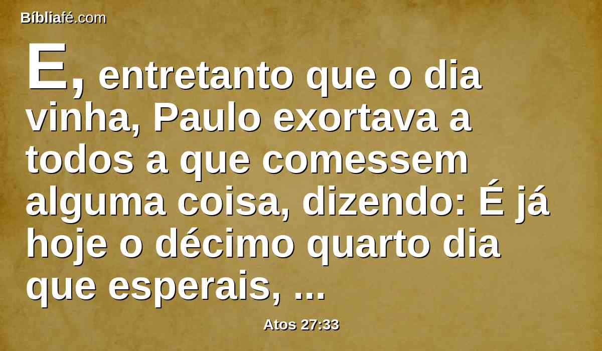 E, entretanto que o dia vinha, Paulo exortava a todos a que comessem alguma coisa, dizendo: É já hoje o décimo quarto dia que esperais, e permaneceis sem comer, não havendo provado nada.