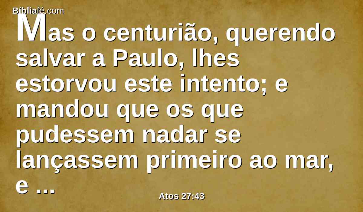 Mas o centurião, querendo salvar a Paulo, lhes estorvou este intento; e mandou que os que pudessem nadar se lançassem primeiro ao mar, e se salvassem em terra;