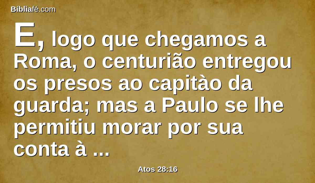 E, logo que chegamos a Roma, o centurião entregou os presos ao capitào da guarda; mas a Paulo se lhe permitiu morar por sua conta à parte, com o soldado que o guardava.