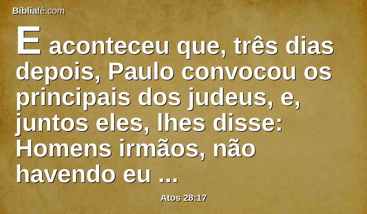 E aconteceu que, três dias depois, Paulo convocou os principais dos judeus, e, juntos eles, lhes disse: Homens irmãos, não havendo eu feito nada contra o povo, ou contra os ritos paternos, vim contudo preso desde Jerusalém, entregue nas mãos dos romanos;