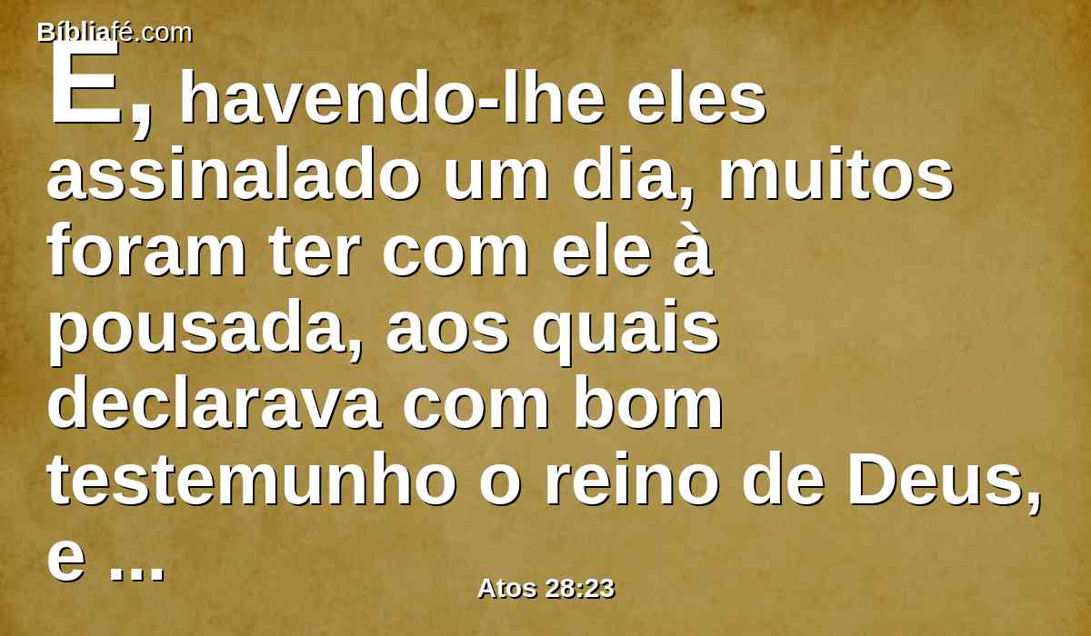 E, havendo-lhe eles assinalado um dia, muitos foram ter com ele à pousada, aos quais declarava com bom testemunho o reino de Deus, e procurava persuadi-los à fé em Jesus, tanto pela lei de Moisés como pelos profetas, desde a manhã até à tarde.