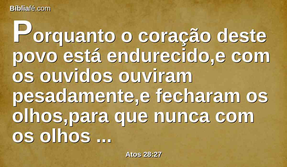 Porquanto o coração deste povo está endurecido,e com os ouvidos ouviram pesadamente,e fecharam os olhos,para que nunca com os olhos vejam,Nem com os ouvidos ouçam,Nem do coração entendam,E se convertam,E eu os cure.