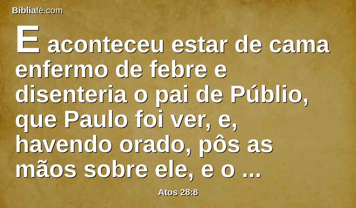 E aconteceu estar de cama enfermo de febre e disenteria o pai de Públio, que Paulo foi ver, e, havendo orado, pôs as mãos sobre ele, e o curou.