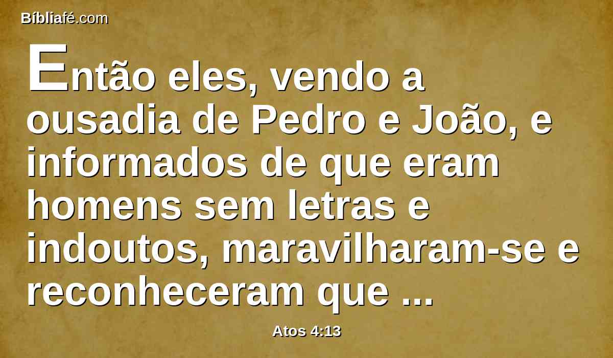 Então eles, vendo a ousadia de Pedro e João, e informados de que eram homens sem letras e indoutos, maravilharam-se e reconheceram que eles haviam estado com Jesus.