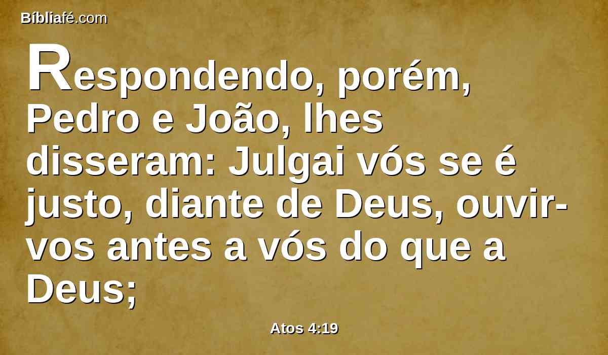 Respondendo, porém, Pedro e João, lhes disseram: Julgai vós se é justo, diante de Deus, ouvir-vos antes a vós do que a Deus;