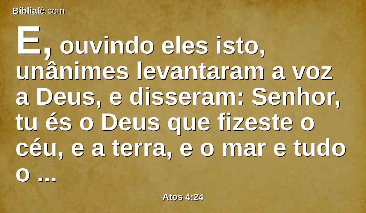 E, ouvindo eles isto, unânimes levantaram a voz a Deus, e disseram: Senhor, tu és o Deus que fizeste o céu, e a terra, e o mar e tudo o que neles há;
