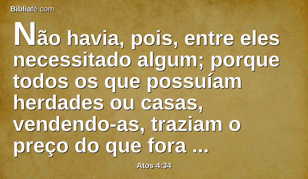 Não havia, pois, entre eles necessitado algum; porque todos os que possuíam herdades ou casas, vendendo-as, traziam o preço do que fora vendido, e o depositavam aos pés dos apóstolos.