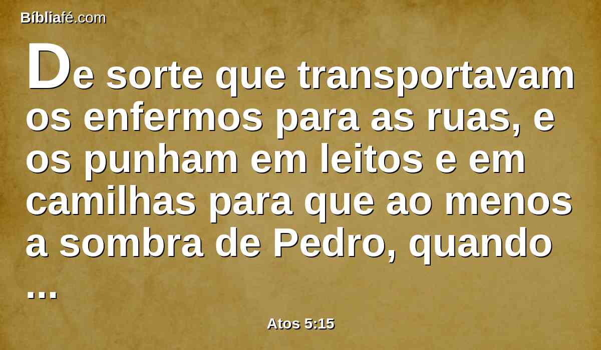 De sorte que transportavam os enfermos para as ruas, e os punham em leitos e em camilhas para que ao menos a sombra de Pedro, quando este passasse, cobrisse alguns deles.