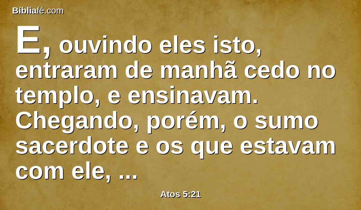 E, ouvindo eles isto, entraram de manhã cedo no templo, e ensinavam. Chegando, porém, o sumo sacerdote e os que estavam com ele, convocaram o conselho, e a todos os anciãos dos filhos de Israel, e enviaram ao cárcere, para que de lá os trouxessem.