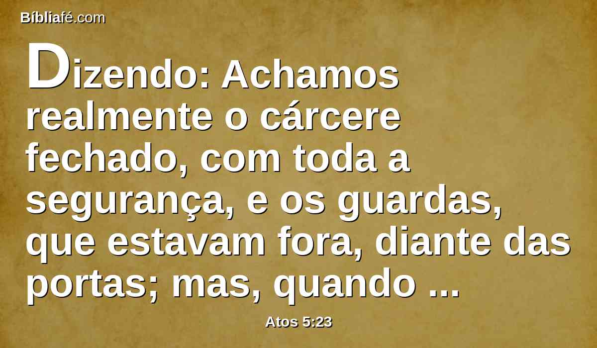 Dizendo: Achamos realmente o cárcere fechado, com toda a segurança, e os guardas, que estavam fora, diante das portas; mas, quando abrimos, ninguém achamos dentro.