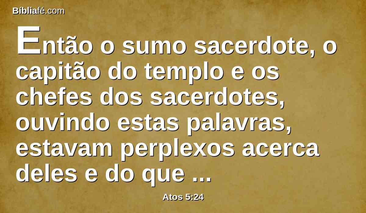 Então o sumo sacerdote, o capitão do templo e os chefes dos sacerdotes, ouvindo estas palavras, estavam perplexos acerca deles e do que viria a ser aquilo.