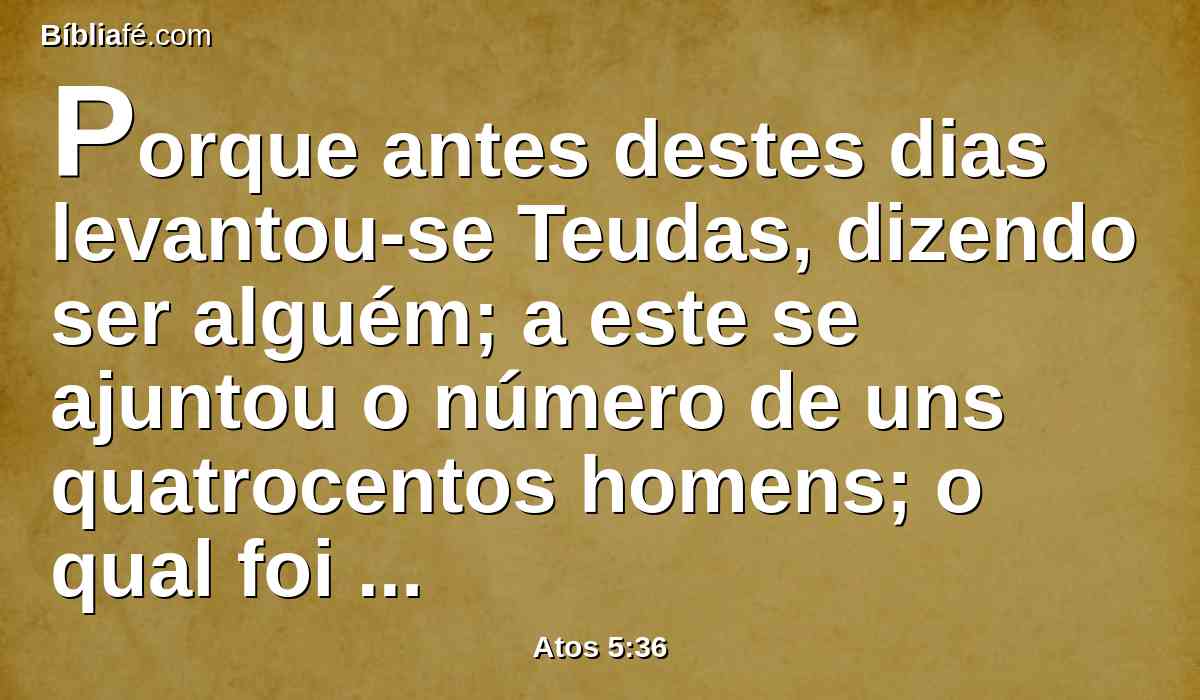 Porque antes destes dias levantou-se Teudas, dizendo ser alguém; a este se ajuntou o número de uns quatrocentos homens; o qual foi morto, e todos os que lhe deram ouvidos foram dispersos e reduzidos a nada.