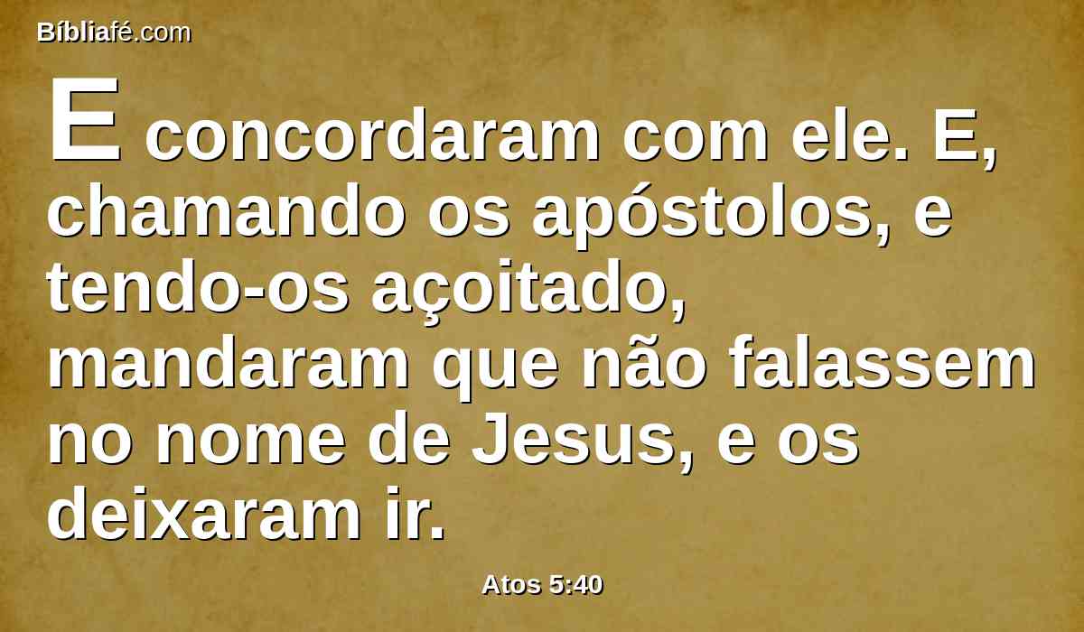 E concordaram com ele. E, chamando os apóstolos, e tendo-os açoitado, mandaram que não falassem no nome de Jesus, e os deixaram ir.