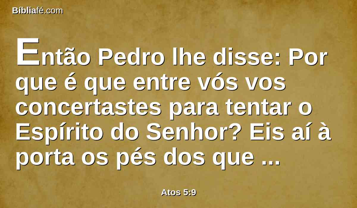 Então Pedro lhe disse: Por que é que entre vós vos concertastes para tentar o Espírito do Senhor? Eis aí à porta os pés dos que sepultaram o teu marido, e também te levarão a ti.