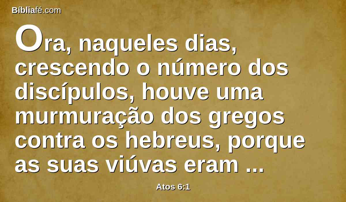 Ora, naqueles dias, crescendo o número dos discípulos, houve uma murmuração dos gregos contra os hebreus, porque as suas viúvas eram desprezadas no ministério cotidiano.