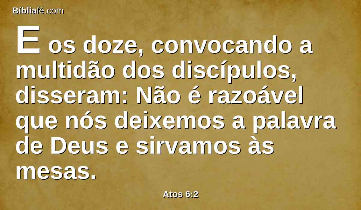 E os doze, convocando a multidão dos discípulos, disseram: Não é razoável que nós deixemos a palavra de Deus e sirvamos às mesas.