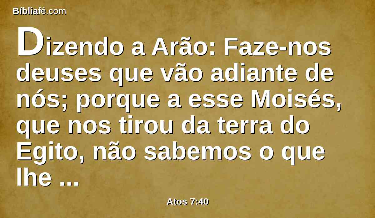 Dizendo a Arão: Faze-nos deuses que vão adiante de nós; porque a esse Moisés, que nos tirou da terra do Egito, não sabemos o que lhe aconteceu.