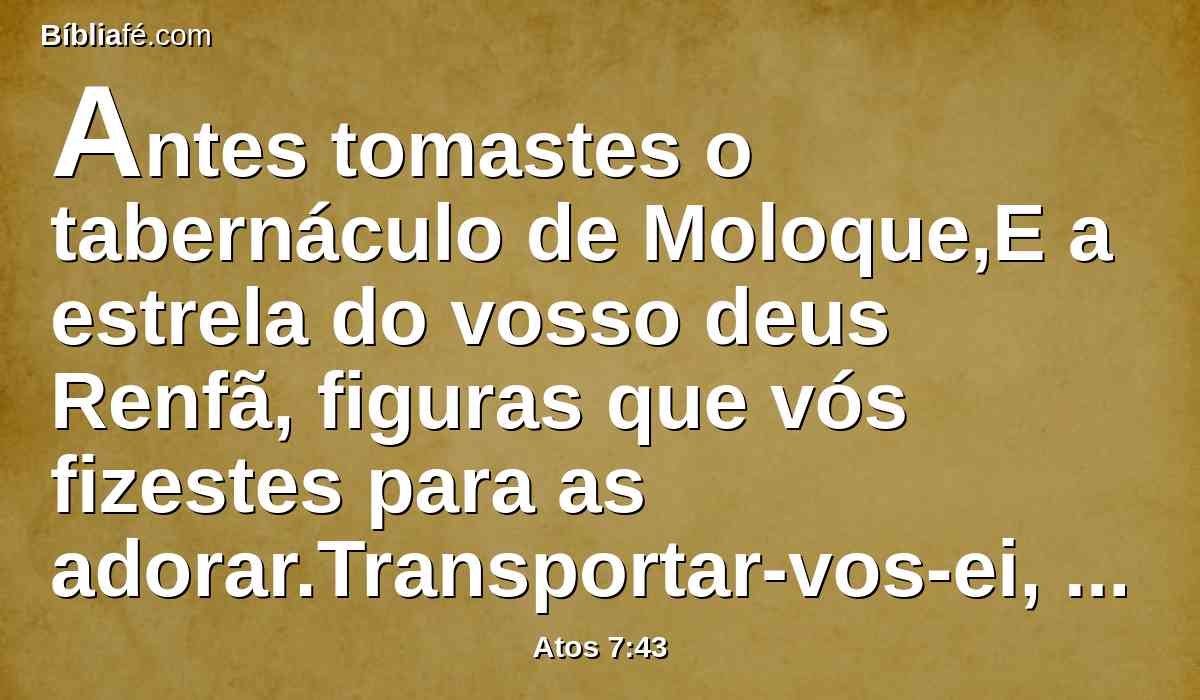 Antes tomastes o tabernáculo de Moloque,E a estrela do vosso deus Renfã, figuras que vós fizestes para as adorar.Transportar-vos-ei, pois, para além da Babilônia.